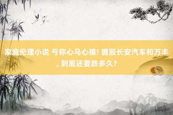 家庭伦理小说 亏称心马心猿! 握股长安汽车和万丰, 到底还要跌多久?