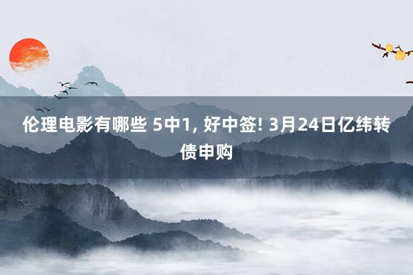 伦理电影有哪些 5中1, 好中签! 3月24日亿纬转债申购