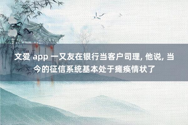 文爱 app 一又友在银行当客户司理, 他说, 当今的征信系统基本处于瘫痪情状了