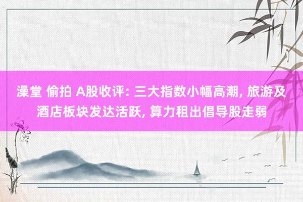 澡堂 偷拍 A股收评: 三大指数小幅高潮, 旅游及酒店板块发达活跃, 算力租出倡导股走弱