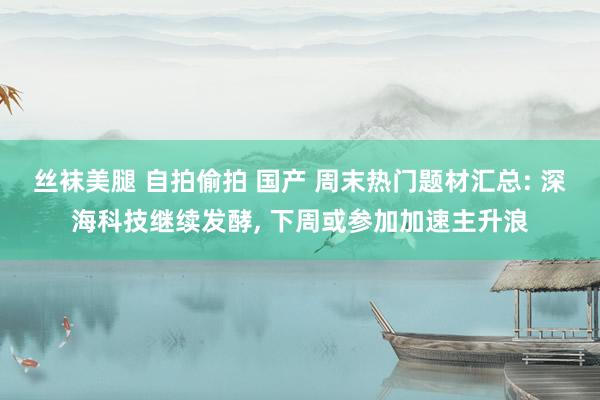 丝袜美腿 自拍偷拍 国产 周末热门题材汇总: 深海科技继续发酵, 下周或参加加速主升浪