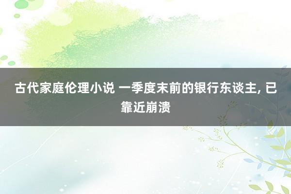 古代家庭伦理小说 一季度末前的银行东谈主, 已靠近崩溃