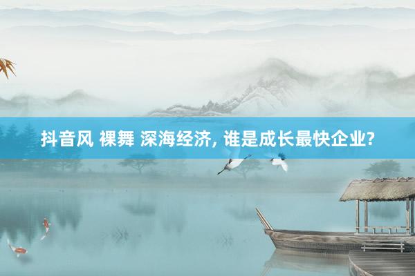 抖音风 裸舞 深海经济, 谁是成长最快企业?