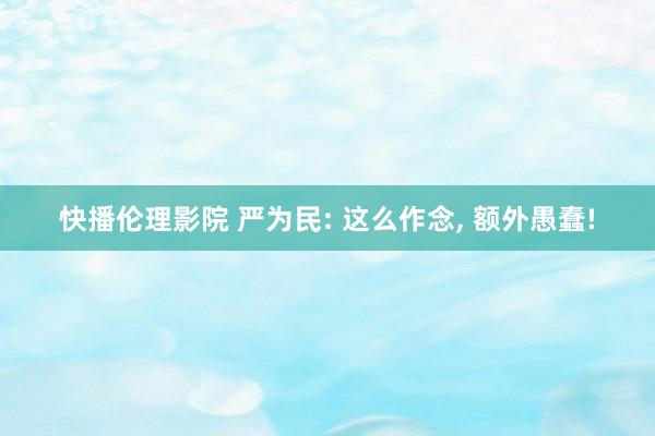 快播伦理影院 严为民: 这么作念, 额外愚蠢!