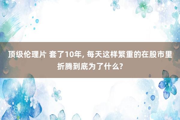 顶级伦理片 套了10年, 每天这样繁重的在股市里折腾到底为了什么?