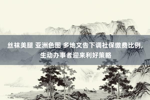 丝袜美腿 亚洲色图 多地文告下调社保缴费比例, 生动办事者迎来利好策略