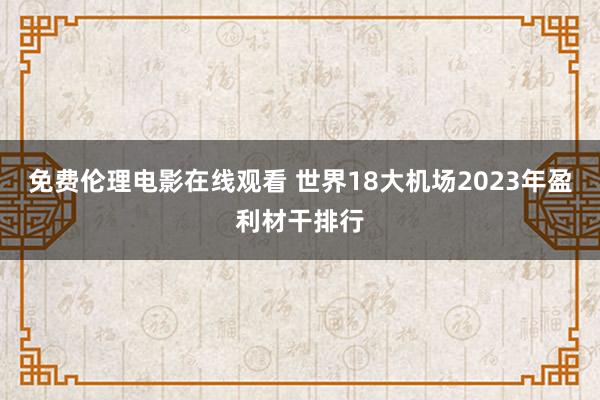 免费伦理电影在线观看 世界18大机场2023年盈利材干排行