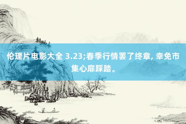 伦理片电影大全 3.23;春季行情罢了终章, 幸免市集心扉踩踏。