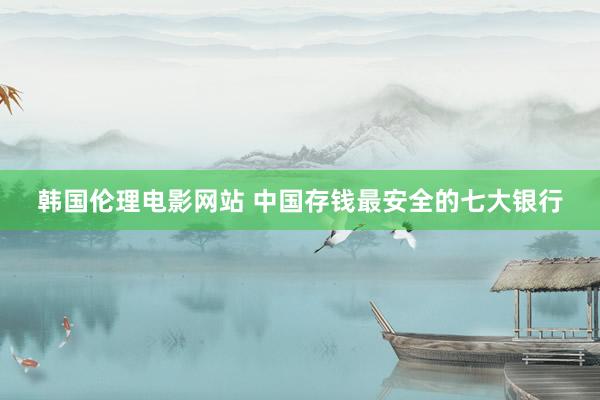 韩国伦理电影网站 中国存钱最安全的七大银行