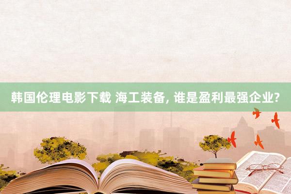 韩国伦理电影下载 海工装备, 谁是盈利最强企业?