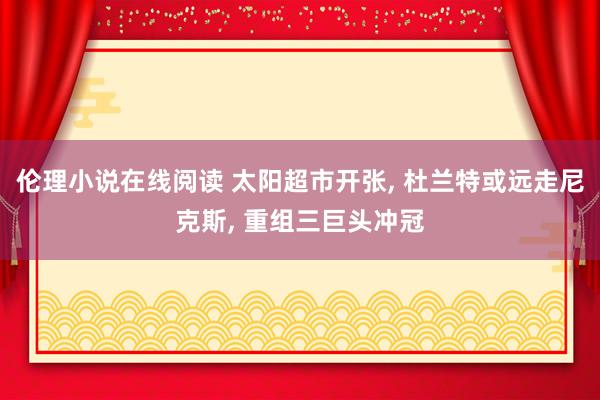 伦理小说在线阅读 太阳超市开张, 杜兰特或远走尼克斯, 重组三巨头冲冠