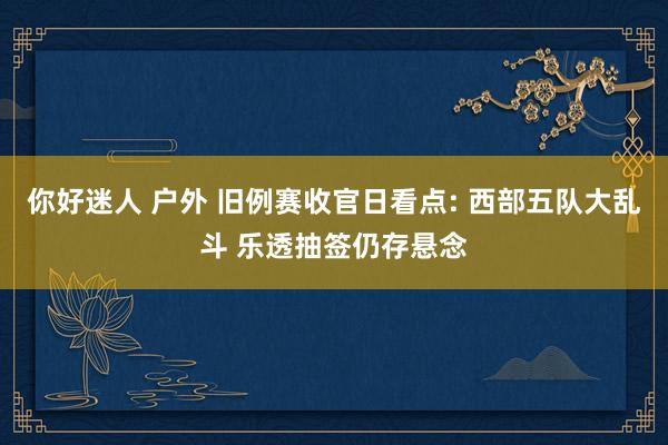 你好迷人 户外 旧例赛收官日看点: 西部五队大乱斗 乐透抽签仍存悬念