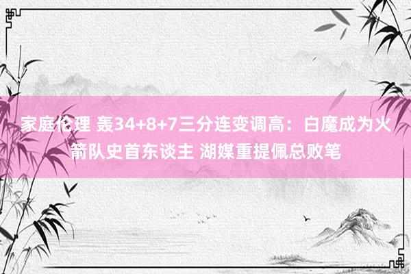 家庭伦理 轰34+8+7三分连变调高：白魔成为火箭队史首东谈主 湖媒重提佩总败笔