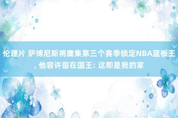 伦理片 萨博尼斯将麇集第三个赛季锁定NBA篮板王, 他容许留在国王: 这即是我的家