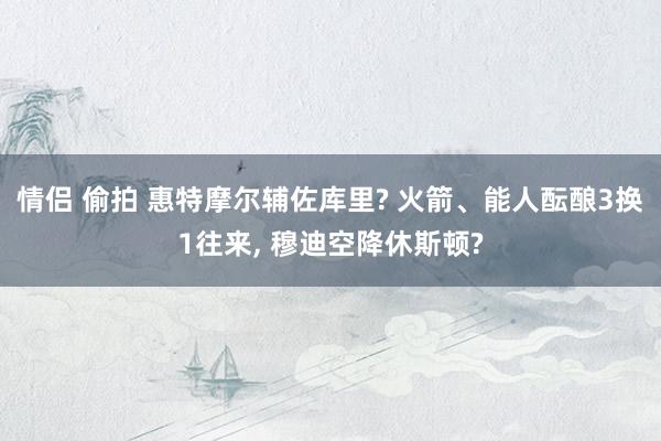 情侣 偷拍 惠特摩尔辅佐库里? 火箭、能人酝酿3换1往来, 穆迪空降休斯顿?