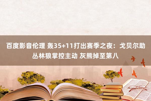 百度影音伦理 轰35+11打出赛季之夜：戈贝尔助丛林狼掌控主动 灰熊掉至第八