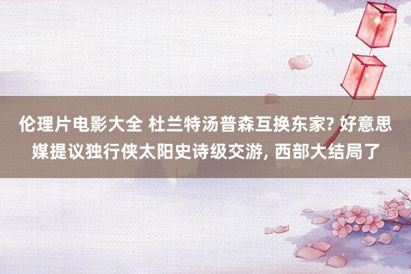 伦理片电影大全 杜兰特汤普森互换东家? 好意思媒提议独行侠太阳史诗级交游, 西部大结局了