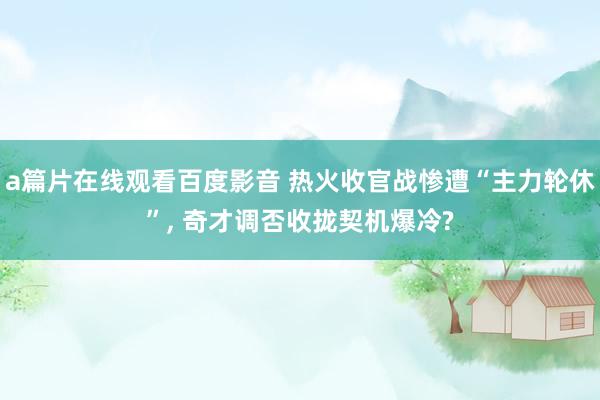 a篇片在线观看百度影音 热火收官战惨遭“主力轮休”, 奇才调否收拢契机爆冷?