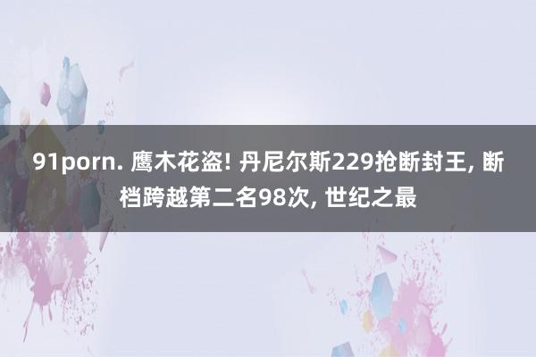 91porn. 鹰木花盗! 丹尼尔斯229抢断封王, 断档跨越第二名98次, 世纪之最