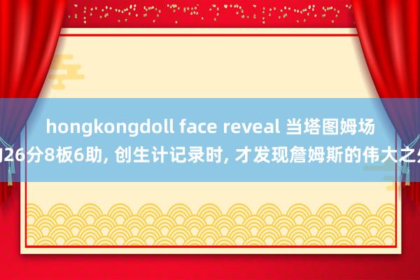 hongkongdoll face reveal 当塔图姆场均26分8板6助, 创生计记录时, 才发现詹姆斯的伟大之处