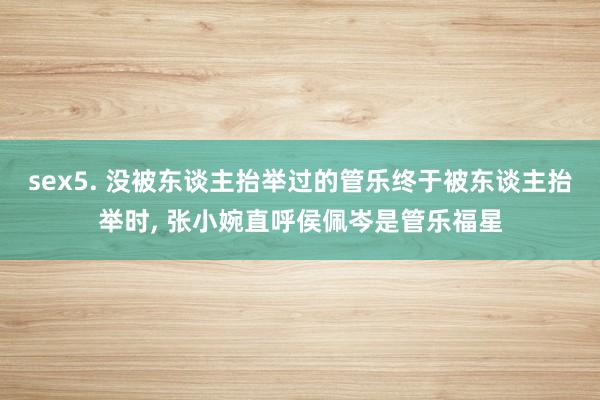 sex5. 没被东谈主抬举过的管乐终于被东谈主抬举时, 张小婉直呼侯佩岑是管乐福星