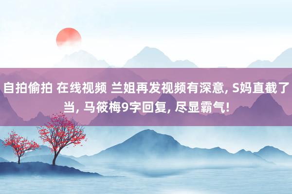 自拍偷拍 在线视频 兰姐再发视频有深意, S妈直截了当, 马筱梅9字回复, 尽显霸气!