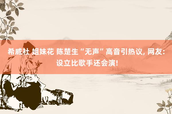 希威社 姐妹花 陈楚生“无声”高音引热议, 网友: 设立比歌手还会演!