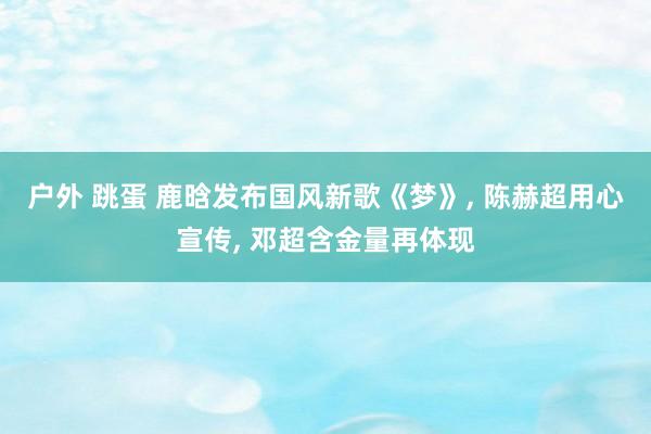 户外 跳蛋 鹿晗发布国风新歌《梦》, 陈赫超用心宣传, 邓超含金量再体现