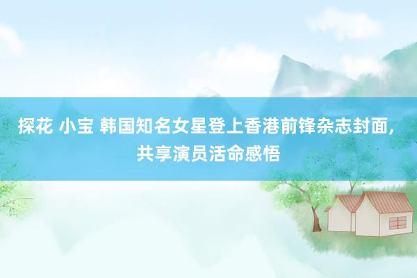 探花 小宝 韩国知名女星登上香港前锋杂志封面, 共享演员活命感悟