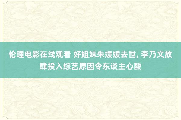 伦理电影在线观看 好姐妹朱媛媛去世, 李乃文放肆投入综艺原因令东谈主心酸