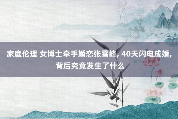 家庭伦理 女博士牵手婚恋张雪峰, 40天闪电成婚, 背后究竟发生了什么