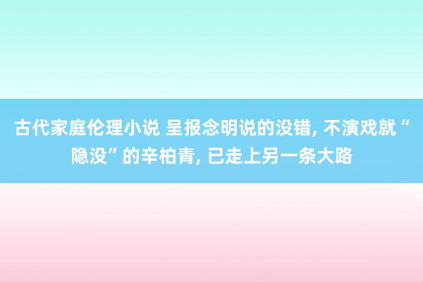 古代家庭伦理小说 呈报念明说的没错, 不演戏就“隐没”的辛柏青, 已走上另一条大路