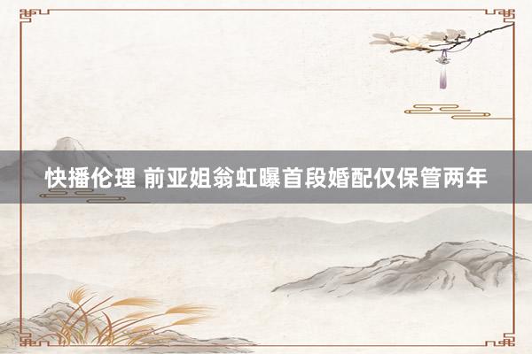 快播伦理 前亚姐翁虹曝首段婚配仅保管两年