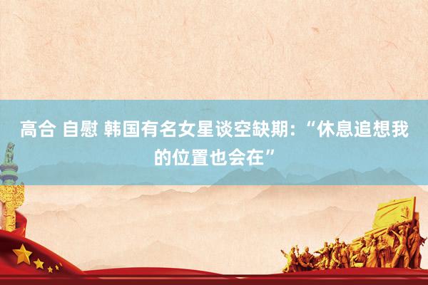 高合 自慰 韩国有名女星谈空缺期: “休息追想我的位置也会在”