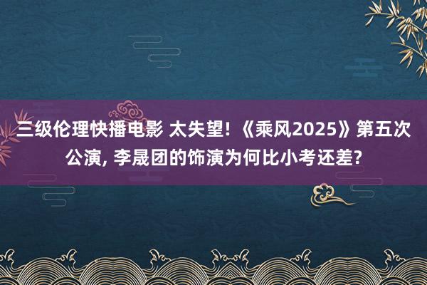 三级伦理快播电影 太失望! 《乘风2025》第五次公演, 李晟团的饰演为何比小考还差?