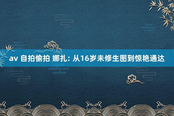 av 自拍偷拍 娜扎: 从16岁未修生图到惊艳通达