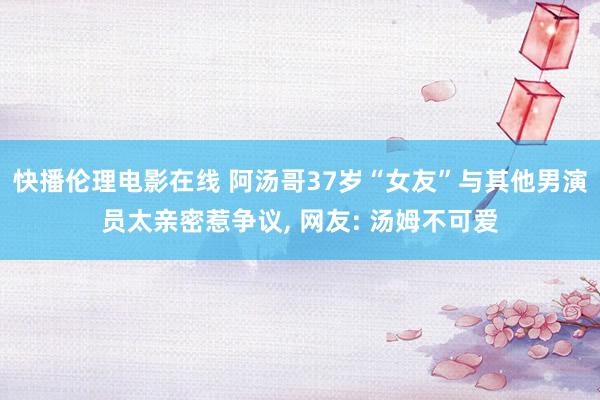 快播伦理电影在线 阿汤哥37岁“女友”与其他男演员太亲密惹争议, 网友: 汤姆不可爱
