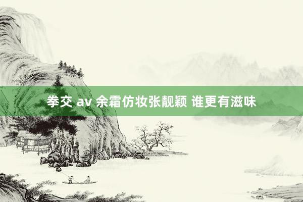 拳交 av 余霜仿妆张靓颖 谁更有滋味