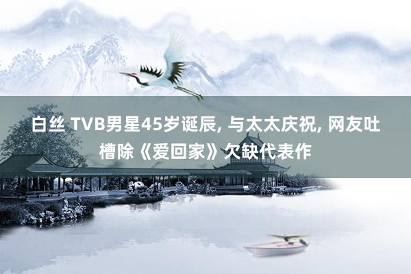 白丝 TVB男星45岁诞辰, 与太太庆祝, 网友吐槽除《爱回家》欠缺代表作