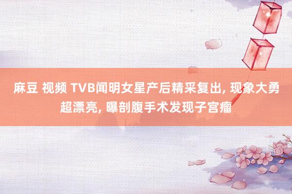 麻豆 视频 TVB闻明女星产后精采复出, 现象大勇超漂亮, 曝剖腹手术发现子宫瘤