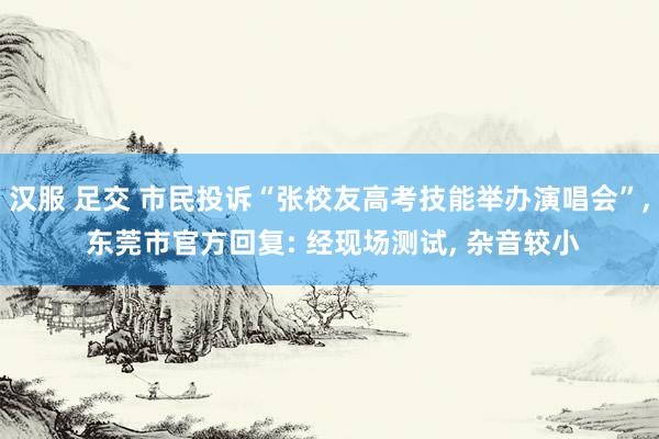 汉服 足交 市民投诉“张校友高考技能举办演唱会”, 东莞市官方回复: 经现场测试, 杂音较小