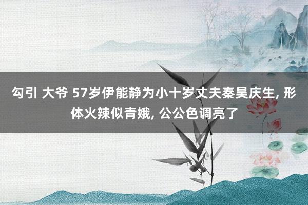 勾引 大爷 57岁伊能静为小十岁丈夫秦昊庆生, 形体火辣似青娥, 公公色调亮了