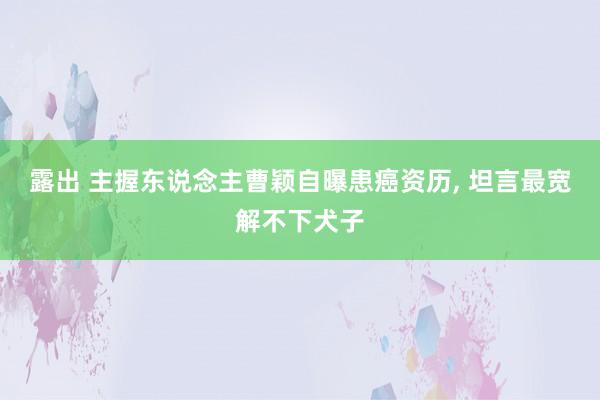 露出 主握东说念主曹颖自曝患癌资历, 坦言最宽解不下犬子