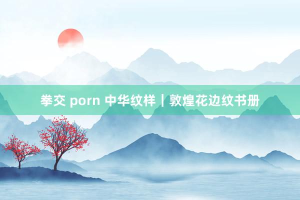 拳交 porn 中华纹样｜敦煌花边纹书册