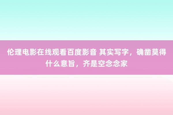 伦理电影在线观看百度影音 其实写字，确凿莫得什么意旨，齐是空念念家
