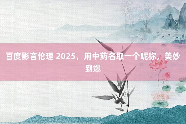 百度影音伦理 2025，用中药名取一个昵称，美妙到爆
