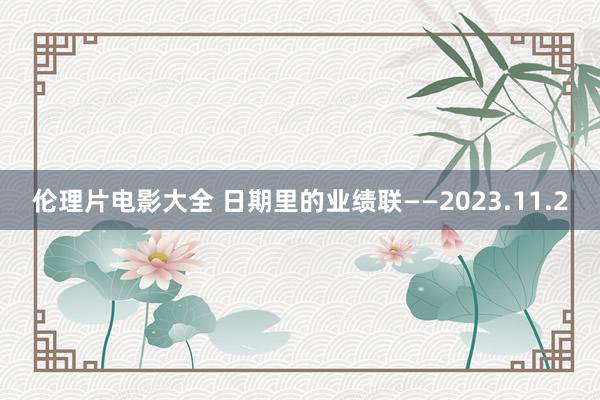 伦理片电影大全 日期里的业绩联——2023.11.2