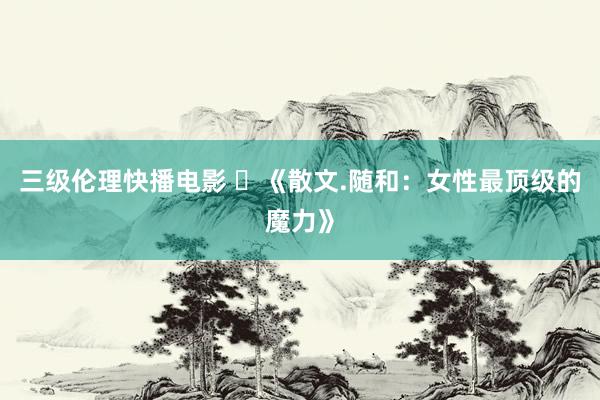 三级伦理快播电影 ​《散文.随和：女性最顶级的魔力》