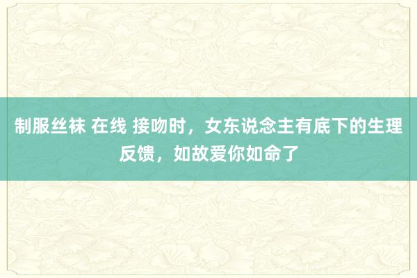 制服丝袜 在线 接吻时，女东说念主有底下的生理反馈，如故爱你如命了