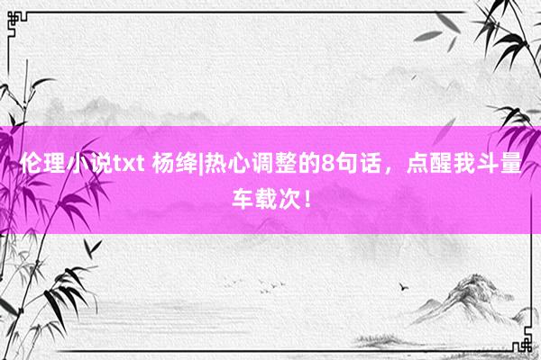伦理小说txt 杨绛|热心调整的8句话，点醒我斗量车载次！
